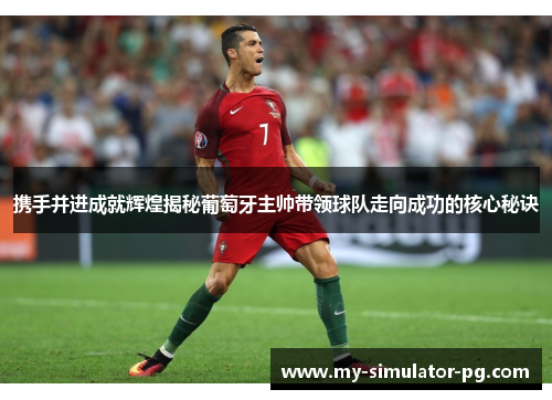 携手并进成就辉煌揭秘葡萄牙主帅带领球队走向成功的核心秘诀 携手并进成就辉煌揭秘葡萄牙主帅带领球队走向成功的核心秘诀