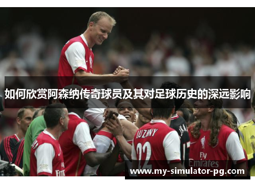 如何欣赏阿森纳传奇球员及其对足球历史的深远影响 如何欣赏阿森纳传奇球员及其对足球历史的深远影响