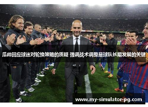 瓜帅回应球迷对轮换策略的质疑 强调战术调整是球队长期发展的关键