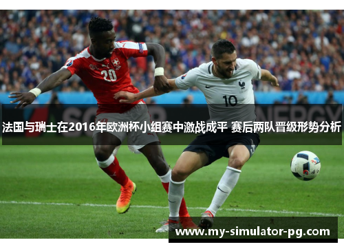 法国与瑞士在2016年欧洲杯小组赛中激战成平 赛后两队晋级形势分析
