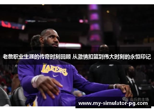 老詹职业生涯的传奇时刻回顾 从激情扣篮到伟大时刻的永恒印记