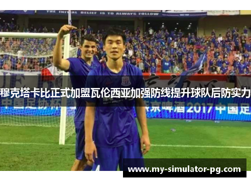 穆克塔卡比正式加盟瓦伦西亚加强防线提升球队后防实力 穆克塔卡比正式加盟瓦伦西亚加强防线提升球队后防实力